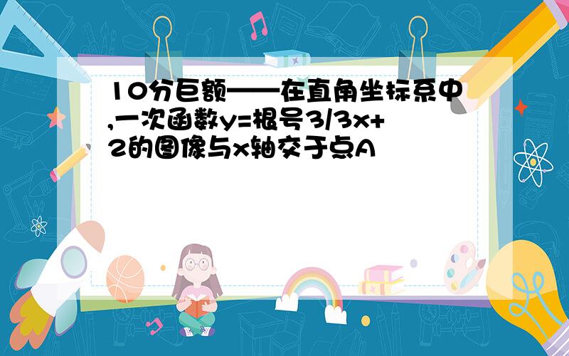 10分巨额——在直角坐标系中,一次函数y=根号3/3x+2的图像与x轴交于点A