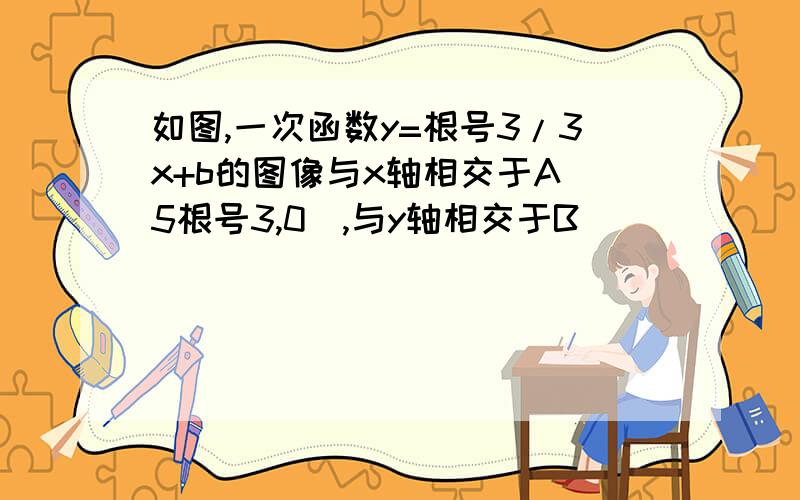 如图,一次函数y=根号3/3x+b的图像与x轴相交于A（5根号3,0）,与y轴相交于B