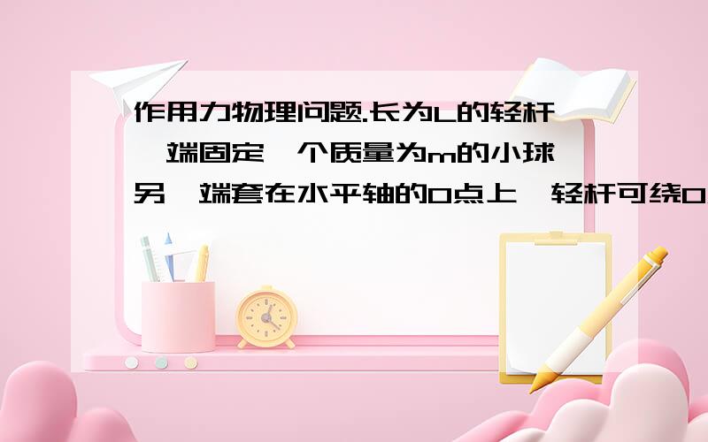 作用力物理问题.长为L的轻杆一端固定一个质量为m的小球,另一端套在水平轴的O点上,轻杆可绕O点在竖直面自由转动,现给小球