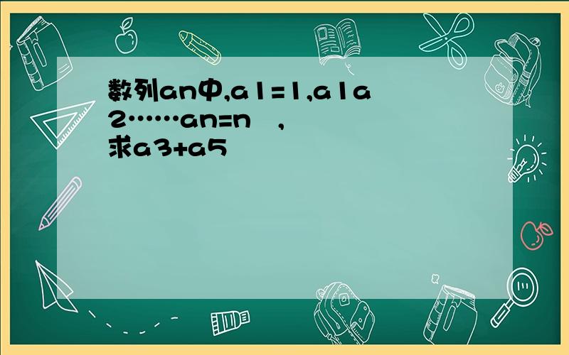 数列an中,a1=1,a1a2……an=n²,求a3+a5