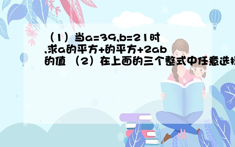 （1）当a=39,b=21时,求a的平方+的平方+2ab的值 （2）在上面的三个整式中任意选择两个