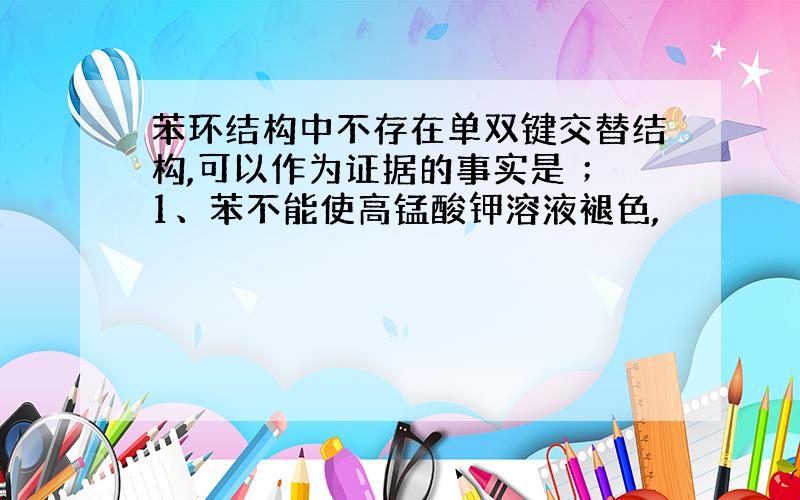 苯环结构中不存在单双键交替结构,可以作为证据的事实是 ；1、苯不能使高锰酸钾溶液褪色,