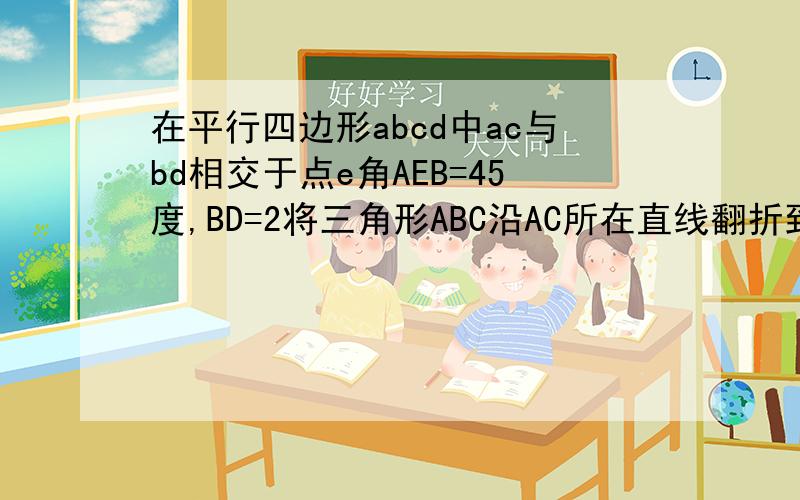 在平行四边形abcd中ac与bd相交于点e角AEB=45度,BD=2将三角形ABC沿AC所在直线翻折到同