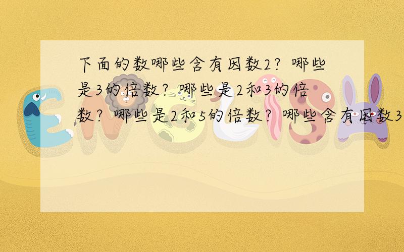 下面的数哪些含有因数2？哪些是3的倍数？哪些是2和3的倍数？哪些是2和5的倍数？哪些含有因数3和5？哪些同时是2，3，5