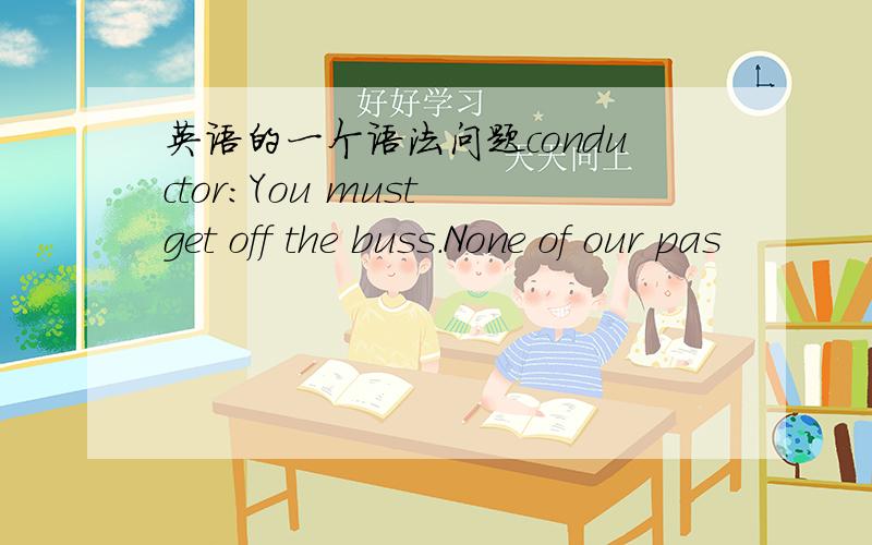 英语的一个语法问题conductor：You must get off the buss.None of our pas