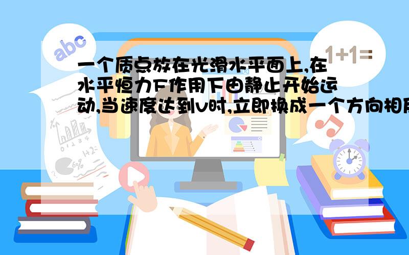 一个质点放在光滑水平面上,在水平恒力F作用下由静止开始运动,当速度达到v时,立即换成一个方向相反大小为3F