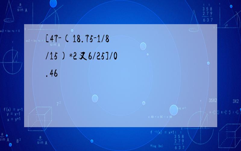 [47-(18.75-1/8/15)*2又6/25]/0.46