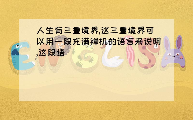 人生有三重境界,这三重境界可以用一段充满禅机的语言来说明,这段语