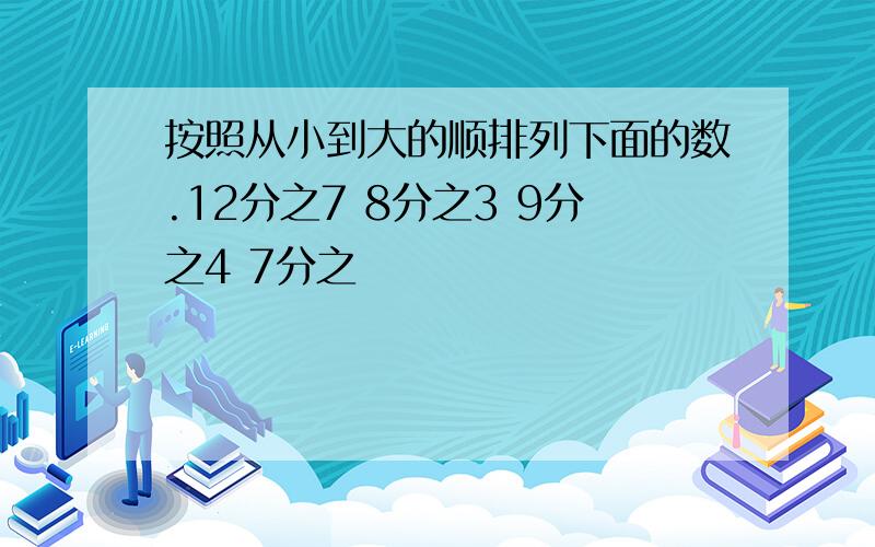 按照从小到大的顺排列下面的数.12分之7 8分之3 9分之4 7分之