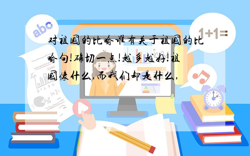 对祖国的比喻谁有关于祖国的比喻句!确切一点!越多越好!祖国像什么,而我们却是什么,