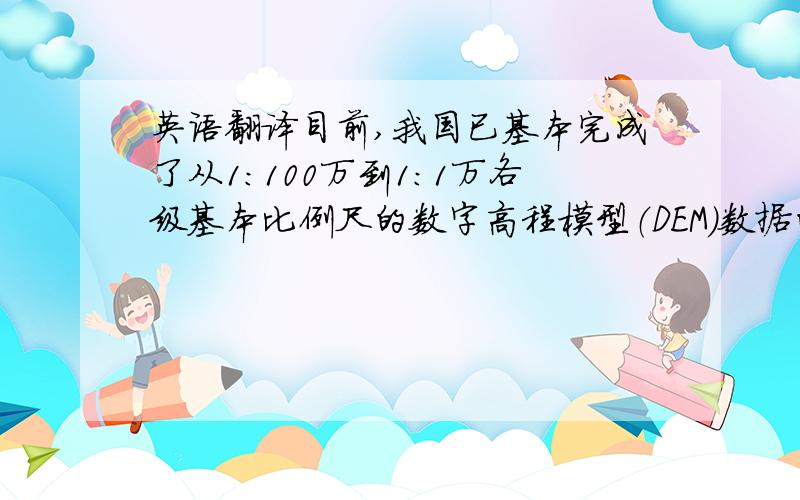 英语翻译目前,我国已基本完成了从1:100万到1:1万各级基本比例尺的数字高程模型（DEM）数据的建立.这些高质量、多尺