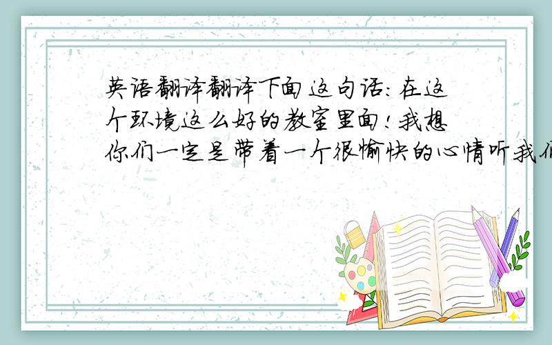 英语翻译翻译下面这句话：在这个环境这么好的教室里面!我想你们一定是带着一个很愉快的心情听我们演讲的!而且我想我们也会发挥