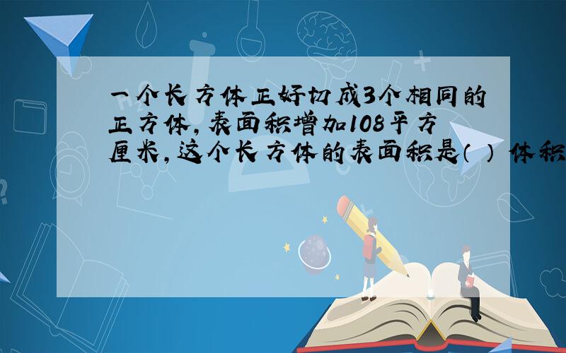 一个长方体正好切成3个相同的正方体,表面积增加108平方厘米,这个长方体的表面积是（ ） 体积是（　　）