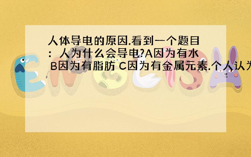 人体导电的原因.看到一个题目：人为什么会导电?A因为有水 B因为有脂肪 C因为有金属元素.个人认为是C.因为纯水是不可导