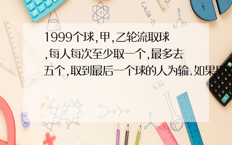 1999个球,甲,乙轮流取球,每人每次至少取一个,最多去五个,取到最后一个球的人为输.如果甲先取,那么谁将获胜