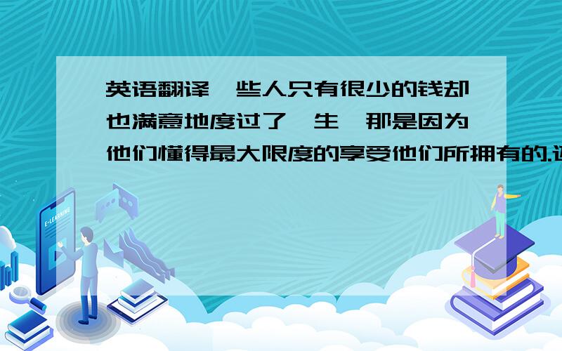 英语翻译一些人只有很少的钱却也满意地度过了一生,那是因为他们懂得最大限度的享受他们所拥有的.还有这句，请帮忙翻译一下哈“