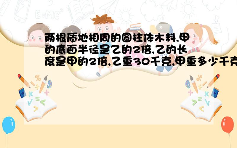 两根质地相同的圆柱体木料,甲的底面半径是乙的2倍,乙的长度是甲的2倍,乙重30千克,甲重多少千克?