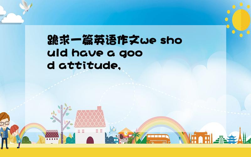 跪求一篇英语作文we should have a good attitude,