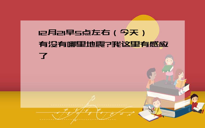 12月21早5点左右（今天）有没有哪里地震?我这里有感应了……