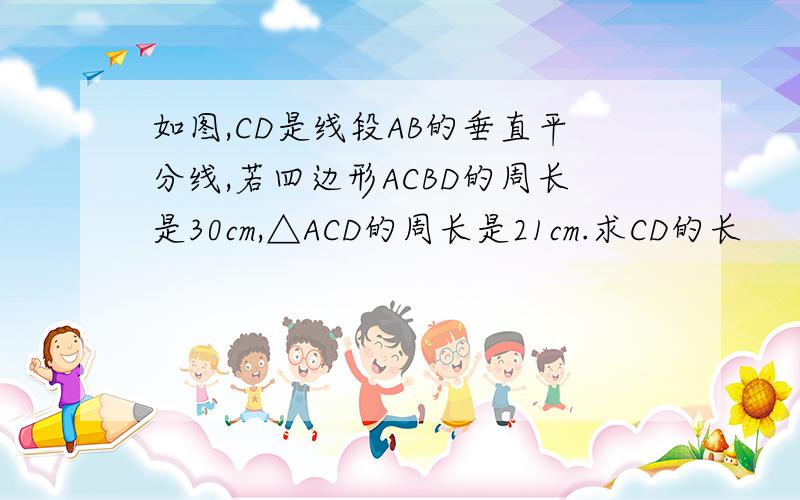 如图,CD是线段AB的垂直平分线,若四边形ACBD的周长是30cm,△ACD的周长是21cm.求CD的长