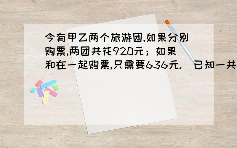 今有甲乙两个旅游团,如果分别购票,两团共花920元；如果和在一起购票,只需要636元.（已知一共有