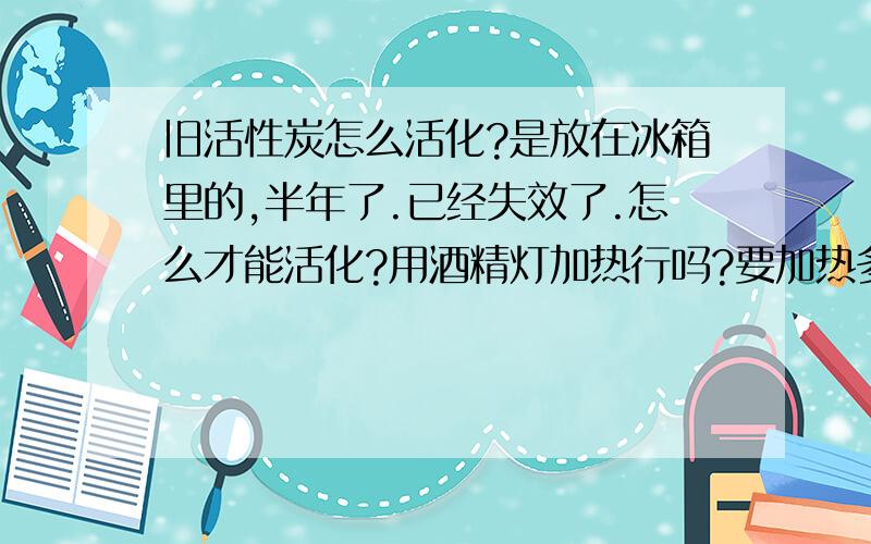 旧活性炭怎么活化?是放在冰箱里的,半年了.已经失效了.怎么才能活化?用酒精灯加热行吗?要加热多久?有没有温度限制?