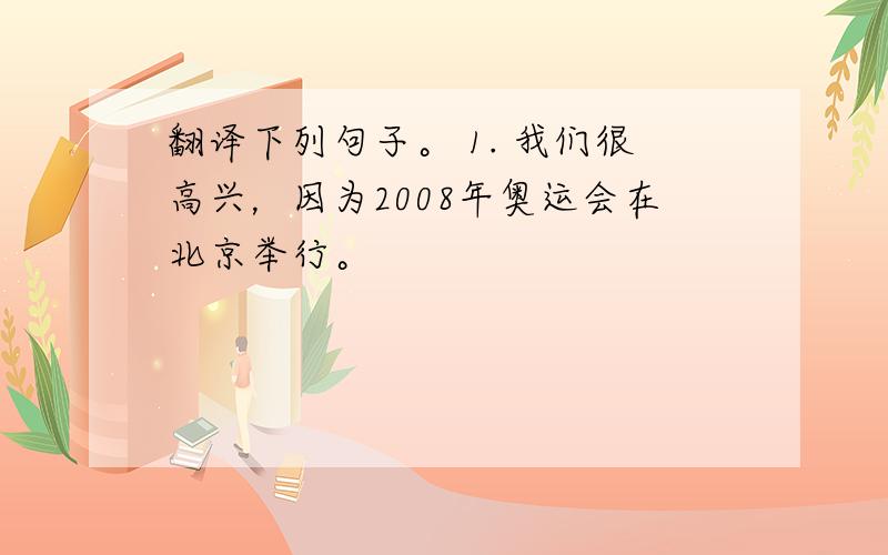 翻译下列句子。 1. 我们很高兴，因为2008年奥运会在北京举行。