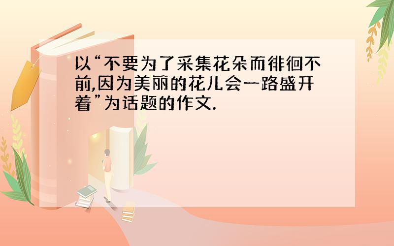 以“不要为了采集花朵而徘徊不前,因为美丽的花儿会一路盛开着”为话题的作文.