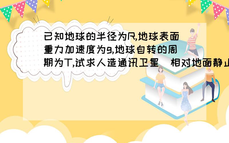 已知地球的半径为R,地球表面重力加速度为g,地球自转的周期为T,试求人造通讯卫星（相对地面静止）离地面的高度.