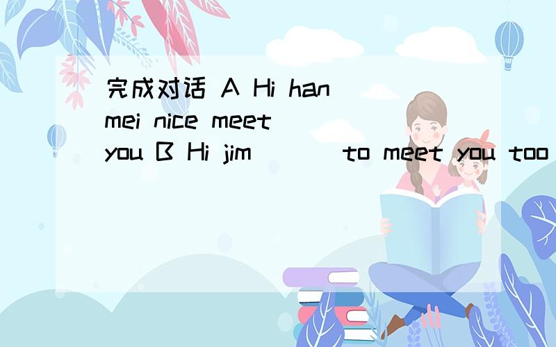 完成对话 A Hi han mei nice meet you B Hi jim ___to meet you too