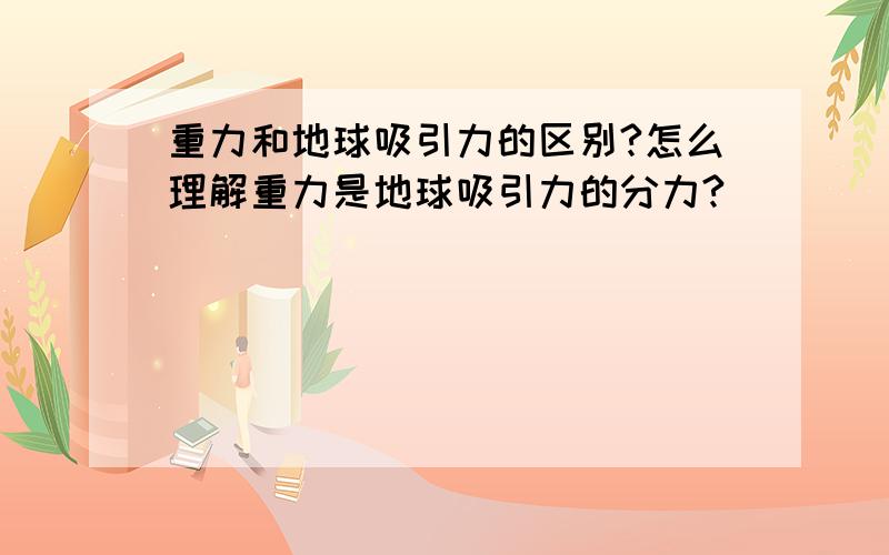 重力和地球吸引力的区别?怎么理解重力是地球吸引力的分力?