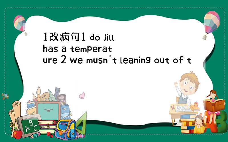 1改病句1 do jill has a temperature 2 we musn't leaning out of t