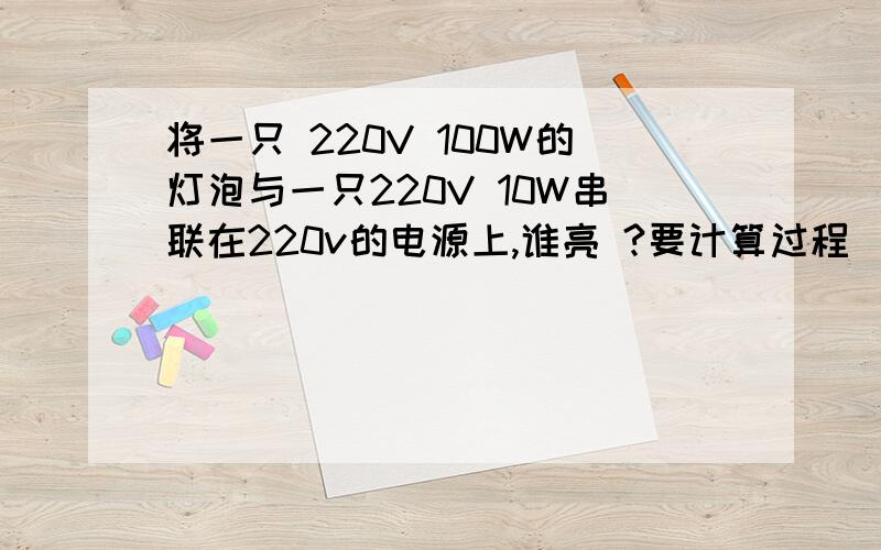 将一只 220V 100W的灯泡与一只220V 10W串联在220v的电源上,谁亮 ?要计算过程