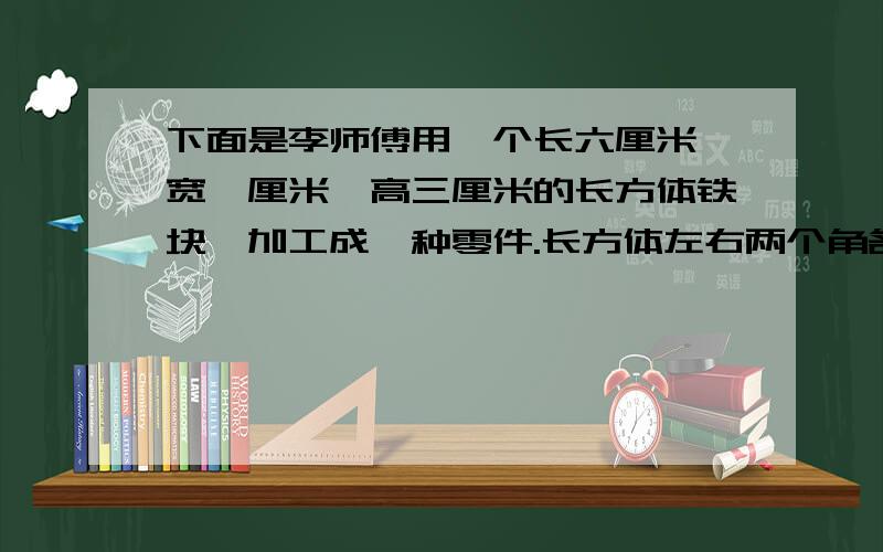 下面是李师傅用一个长六厘米,宽一厘米,高三厘米的长方体铁块,加工成一种零件.长方体左右两个角各切,一个正方体.给这个零件