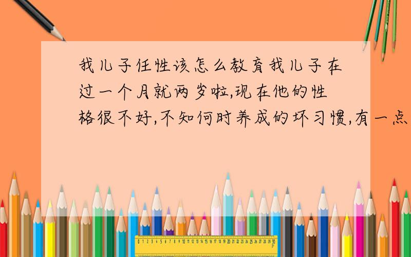 我儿子任性该怎么教育我儿子在过一个月就两岁啦,现在他的性格很不好,不知何时养成的坏习惯,有一点不高兴就在地上打滚.比如吃