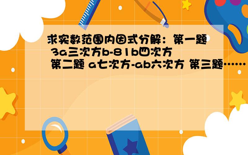 求实数范围内因式分解：第一题 3a三次方b-81b四次方 第二题 a七次方-ab六次方 第三题……