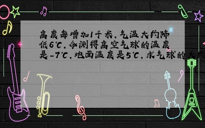 高度每增加1千米,气温大约降低6℃,今测得高空气球的温度是-7℃,地面温度是5℃,求气球的大约高度?