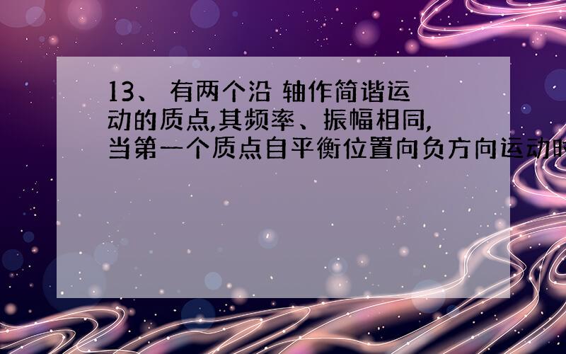 13、 有两个沿 轴作简谐运动的质点,其频率、振幅相同,当第一个质点自平衡位置向负方向运动时,第二个质点在 处（ 为振幅