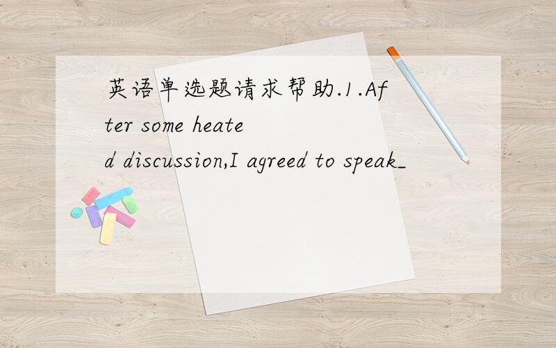 英语单选题请求帮助.1.After some heated discussion,I agreed to speak_