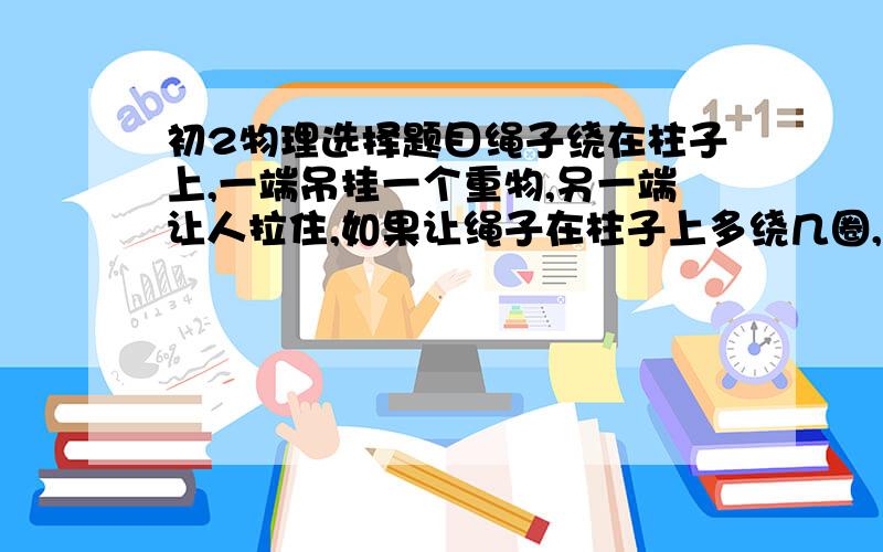 初2物理选择题目绳子绕在柱子上,一端吊挂一个重物,另一端让人拉住,如果让绳子在柱子上多绕几圈,人可以省力些,为什么说这样