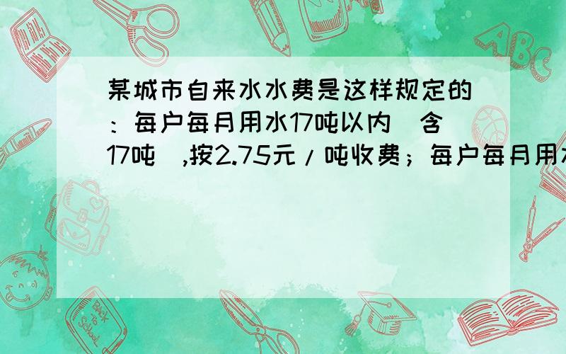 某城市自来水水费是这样规定的：每户每月用水17吨以内（含17吨）,按2.75元/吨收费；每户每月用水