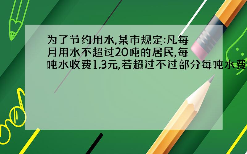 为了节约用水,某市规定:凡每月用水不超过20吨的居民,每吨水收费1.3元,若超过不过部分每吨水费2.5元,设小