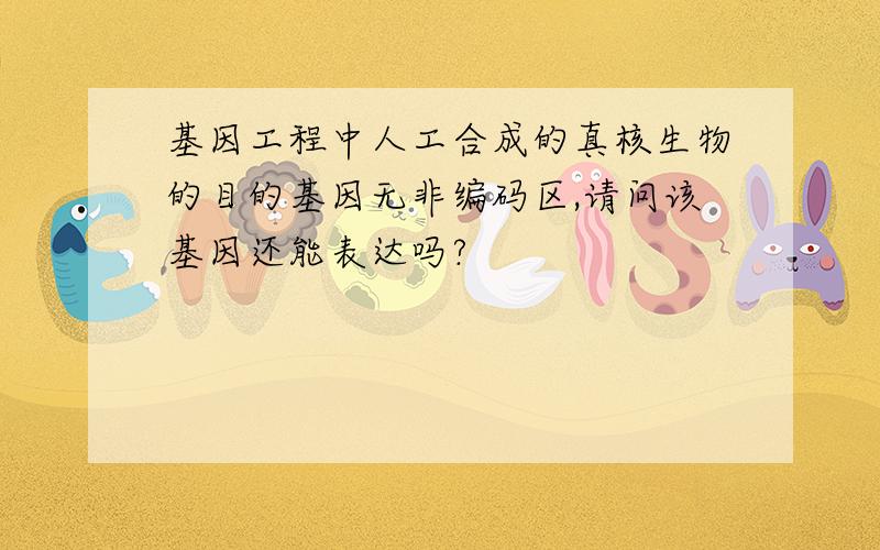 基因工程中人工合成的真核生物的目的基因无非编码区,请问该基因还能表达吗?