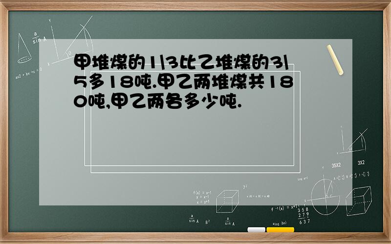 甲堆煤的1\3比乙堆煤的3\5多18吨.甲乙两堆煤共180吨,甲乙两各多少吨.