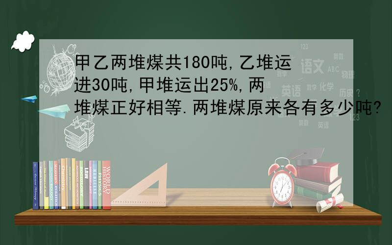 甲乙两堆煤共180吨,乙堆运进30吨,甲堆运出25%,两堆煤正好相等.两堆煤原来各有多少吨?