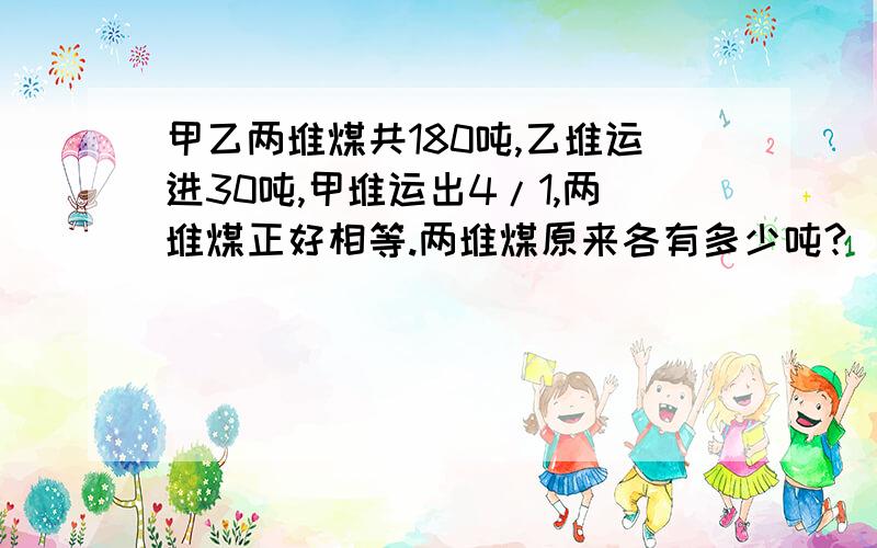 甲乙两堆煤共180吨,乙堆运进30吨,甲堆运出4/1,两堆煤正好相等.两堆煤原来各有多少吨?