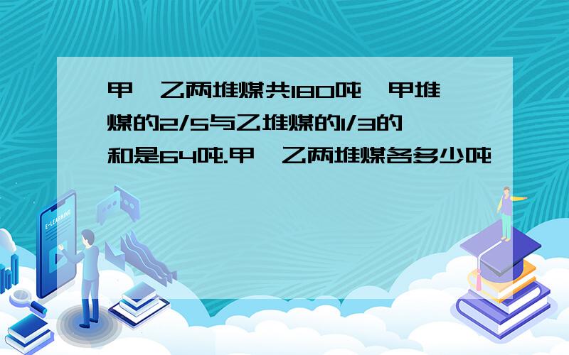 甲、乙两堆煤共180吨,甲堆煤的2/5与乙堆煤的1/3的和是64吨.甲、乙两堆煤各多少吨