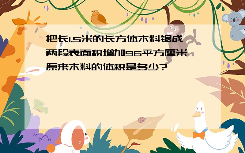 把长1.5米的长方体木料锯成两段表面积增加96平方厘米,原来木料的体积是多少?