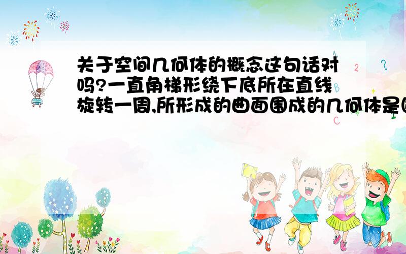 关于空间几何体的概念这句话对吗?一直角梯形绕下底所在直线旋转一周,所形成的曲面围成的几何体是圆台