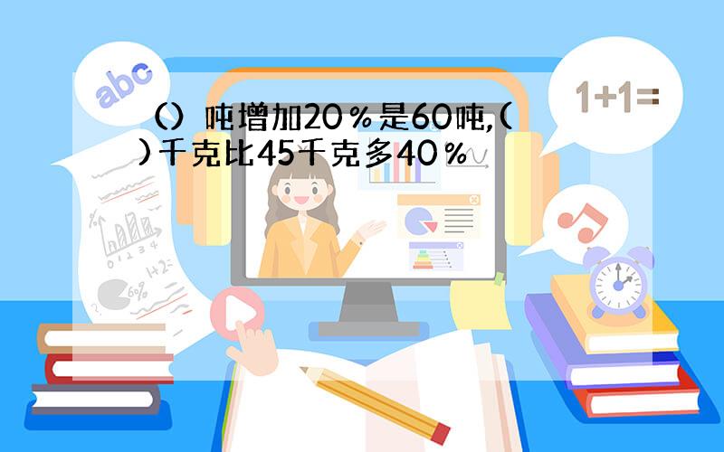 （）吨增加20％是60吨,()千克比45千克多40％